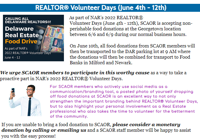 as part of NAR’s 2022 REALTOR® Volunteer Days (June 4th - 12th), SCAOR is accepting non-perishable food donations at the Georgetown location between 6/6 and 6/9 during our normal business hours. On June 10th, all food donations from SCAOR members will then be transported to the DAR parking lot at 9 AM where the donations will then be combined for transport to Food Banks in Milford and Newark. We urge SCAOR members to participate in this worthy cause as a way to take a proactive part in NAR’s 2022 REALTOR® Volunteer Days.
